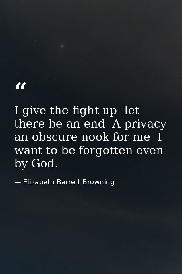 I give the fight up  let there be an end  A privacy  an obscure nook for me  I want to be forgotten even by God. — Elizabeth Barrett Browning