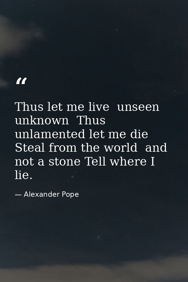 Thus let me live  unseen  unknown  Thus unlamented let me die  Steal from the world  and not a stone Tell where I lie. — Alexander Pope