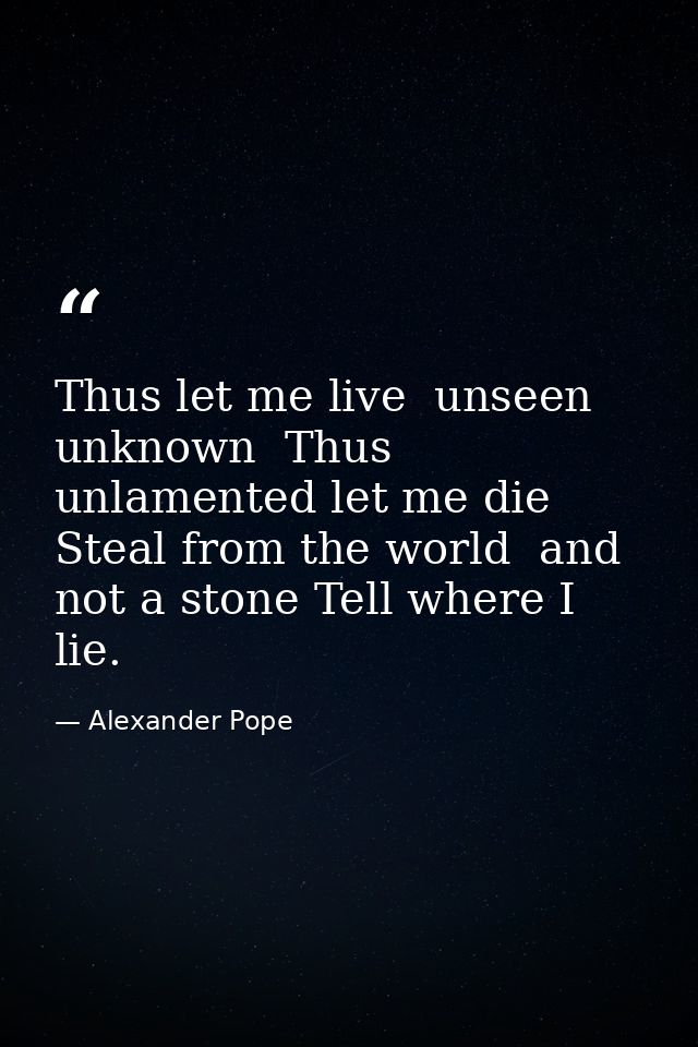Thus let me live  unseen  unknown  Thus unlamented let me die  Steal from the world  and not a stone Tell where I lie. — Alexander Pope