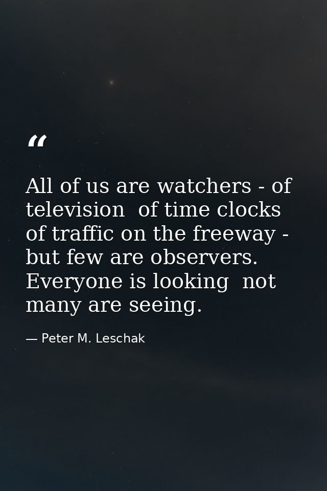 All of us are watchers - of television  of time clocks  of traffic on the freeway - but few are observers. Everyone is l — Peter M. Leschak