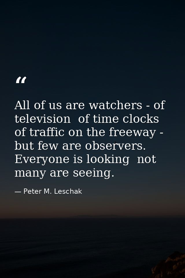 All of us are watchers - of television  of time clocks  of traffic on the freeway - but few are observers. Everyone is l — Peter M. Leschak