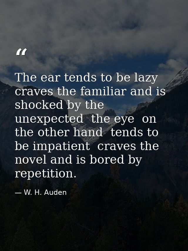 The ear tends to be lazy  craves the familiar and is shocked by the unexpected  the eye  on the other hand  tends to be  — W. H. Auden