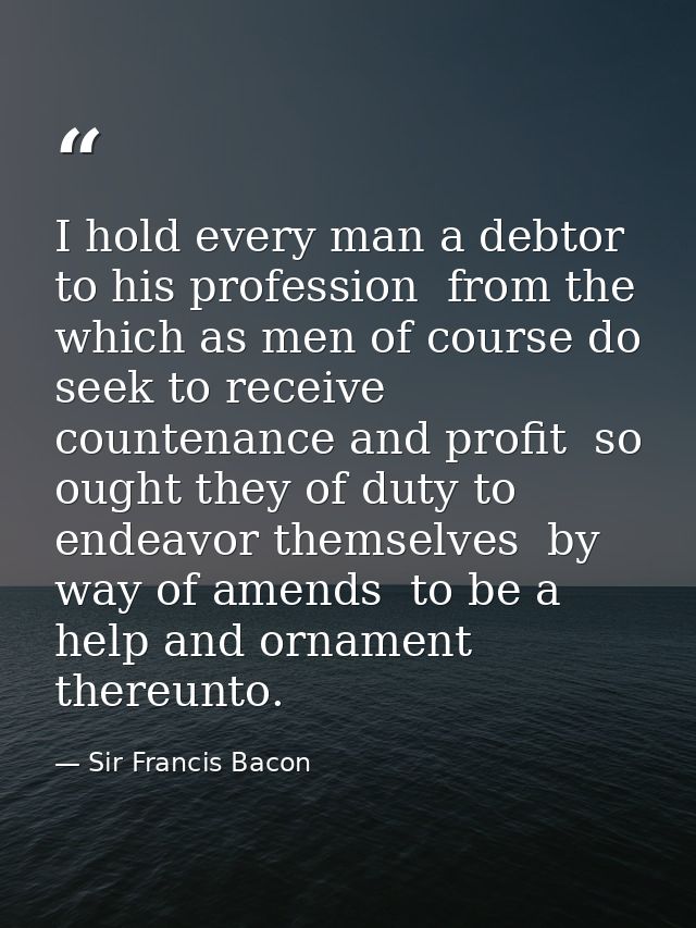 I hold every man a debtor to his profession  from the which as men of course do seek to receive countenance and profit   — Sir Francis Bacon