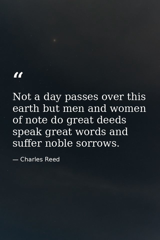 Not a day passes over this earth but men and women of note do great deeds  speak great words and suffer noble sorrows. — Charles Reed