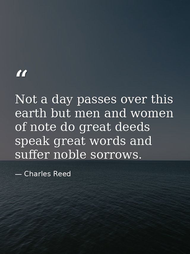Not a day passes over this earth but men and women of note do great deeds  speak great words and suffer noble sorrows. — Charles Reed