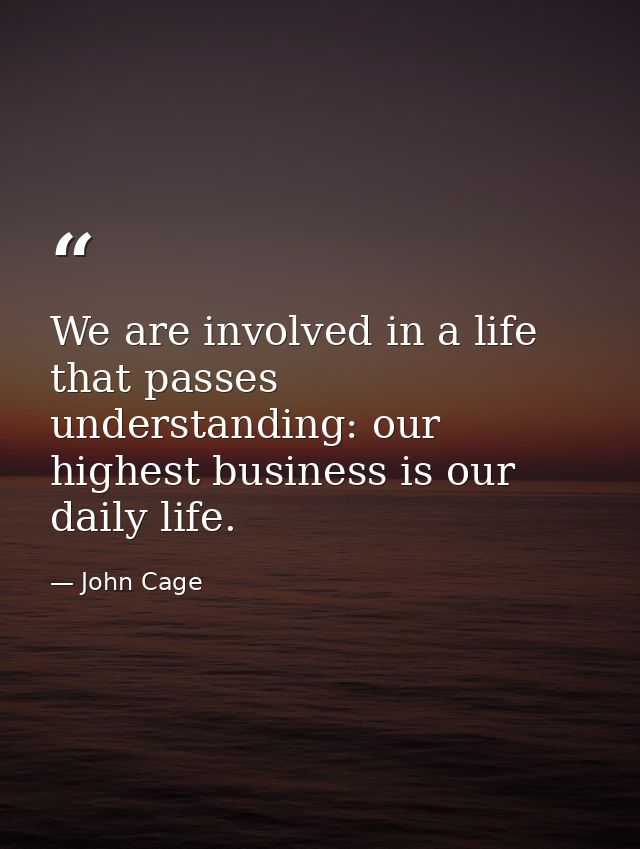 We are involved in a life that passes understanding: our highest business is our daily life. — John Cage