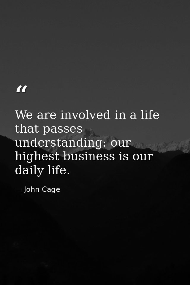 We are involved in a life that passes understanding: our highest business is our daily life. — John Cage