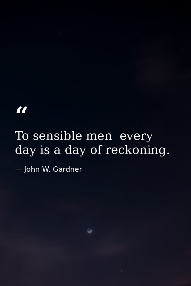 To sensible men  every day is a day of reckoning. — John W. Gardner