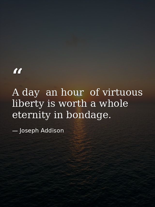 A day  an hour  of virtuous liberty is worth a whole eternity in bondage. — Joseph Addison