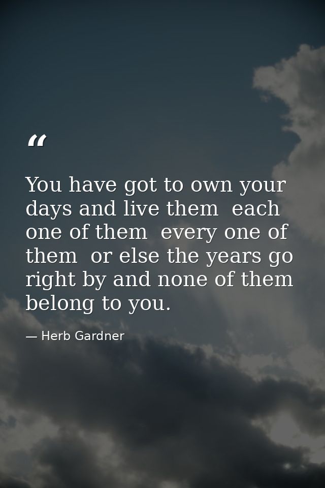 You have got to own your days and live them  each one of them  every one of them  or else the years go right by and none — Herb Gardner