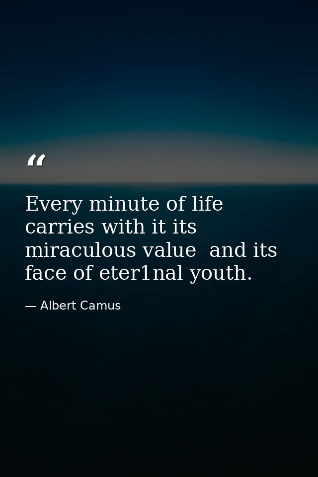 Every minute of life carries with it its miraculous value  and its face of eter1nal youth. — Albert Camus