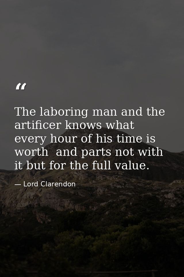 The laboring man and the artificer knows what every hour of his time is worth  and parts not with it but for the full va — Lord Clarendon