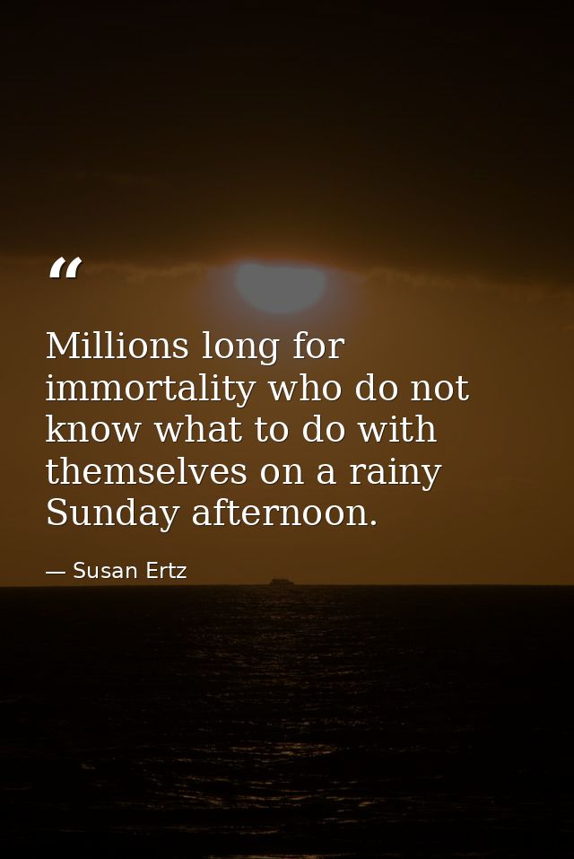 Millions long for immortality who do not know what to do with themselves on a rainy Sunday afternoon. — Susan Ertz