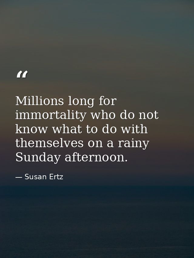 Millions long for immortality who do not know what to do with themselves on a rainy Sunday afternoon. — Susan Ertz