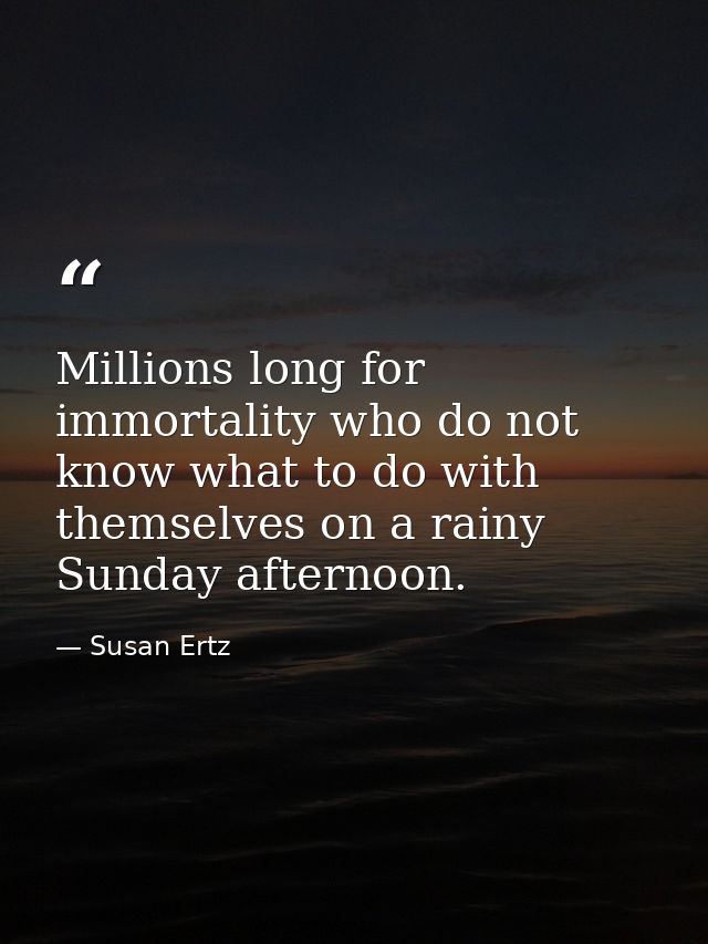 Millions long for immortality who do not know what to do with themselves on a rainy Sunday afternoon. — Susan Ertz