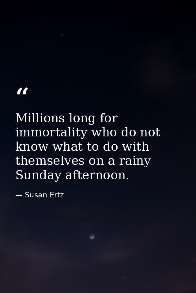 Millions long for immortality who do not know what to do with themselves on a rainy Sunday afternoon. — Susan Ertz