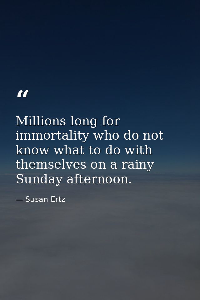 Millions long for immortality who do not know what to do with themselves on a rainy Sunday afternoon. — Susan Ertz