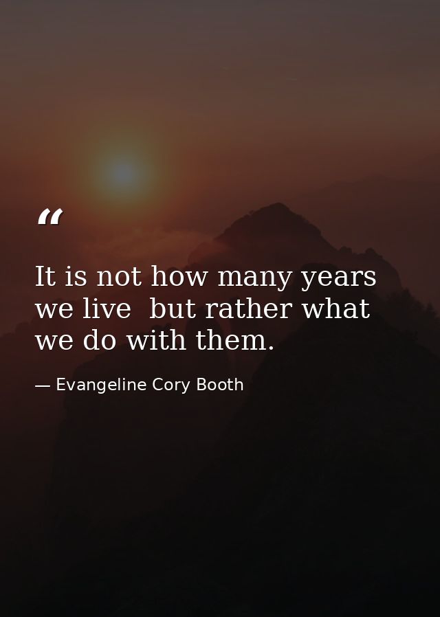 It is not how many years we live  but rather what we do with them. — Evangeline Cory Booth