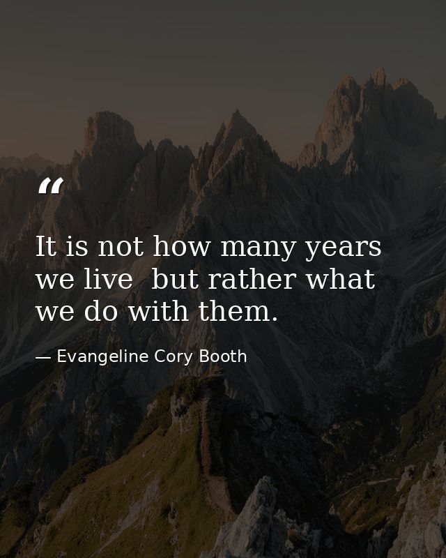 It is not how many years we live  but rather what we do with them. — Evangeline Cory Booth