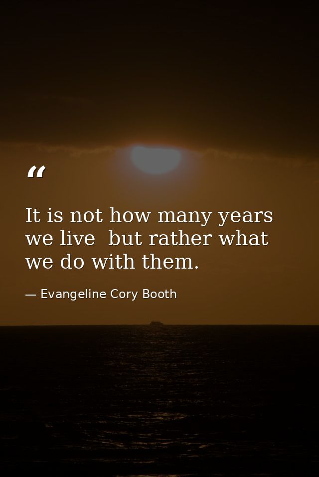 It is not how many years we live  but rather what we do with them. — Evangeline Cory Booth
