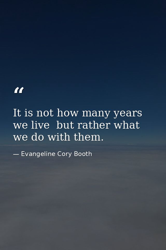 It is not how many years we live  but rather what we do with them. — Evangeline Cory Booth