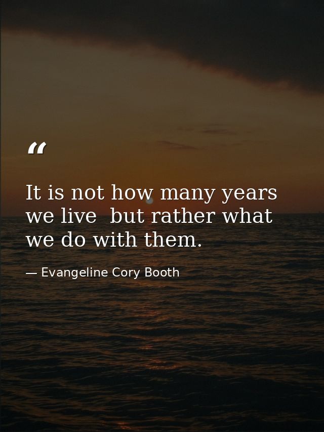 It is not how many years we live  but rather what we do with them. — Evangeline Cory Booth