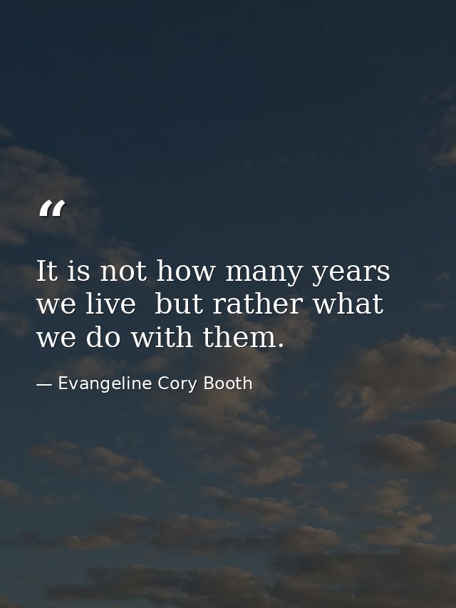It is not how many years we live  but rather what we do with them. — Evangeline Cory Booth
