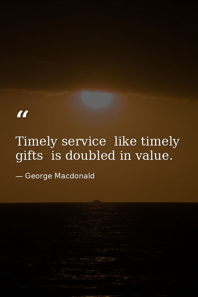 Timely service  like timely gifts  is doubled in value. — George Macdonald