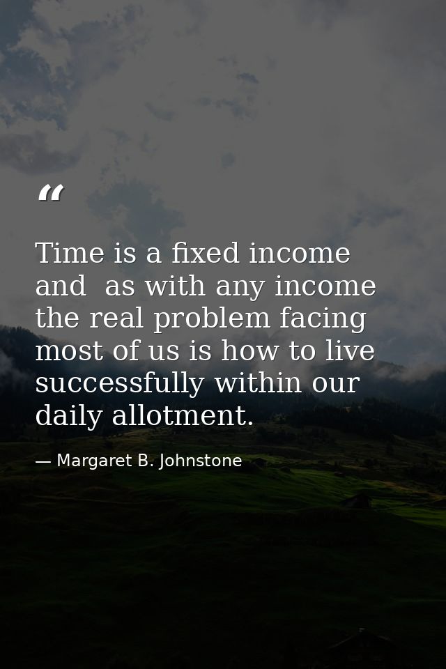 Time is a fixed income and  as with any income  the real problem facing most of us is how to live successfully within ou — Margaret B. Johnstone