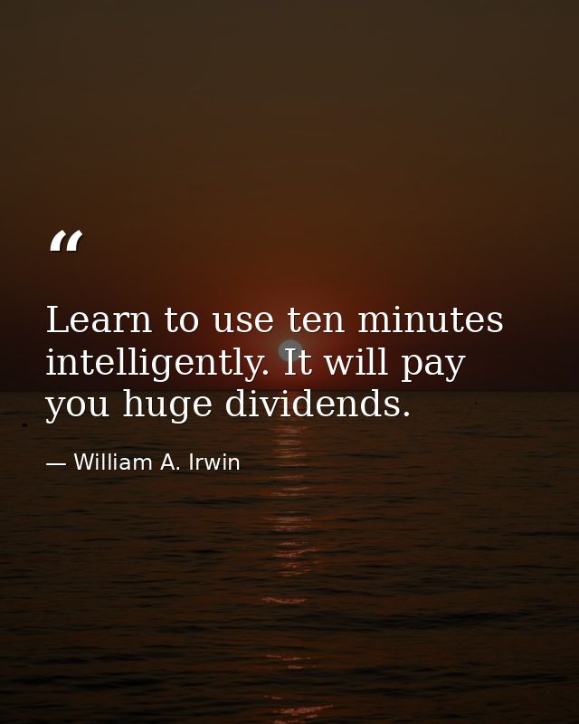 Learn to use ten minutes intelligently. It will pay you huge dividends. — William A. Irwin