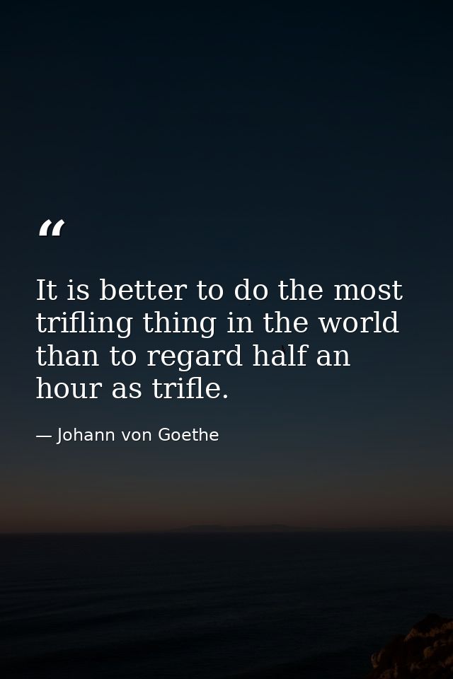 It is better to do the most trifling thing in the world than to regard half an hour as trifle. — Johann von Goethe