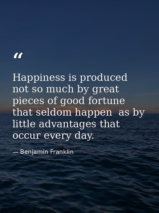 Happiness is produced not so much by great pieces of good fortune that seldom happen  as by little advantages that occur — Benjamin Franklin