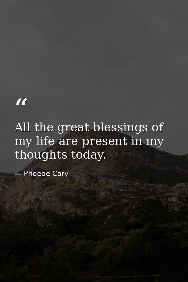 All the great blessings of my life are present in my thoughts today. — Phoebe Cary