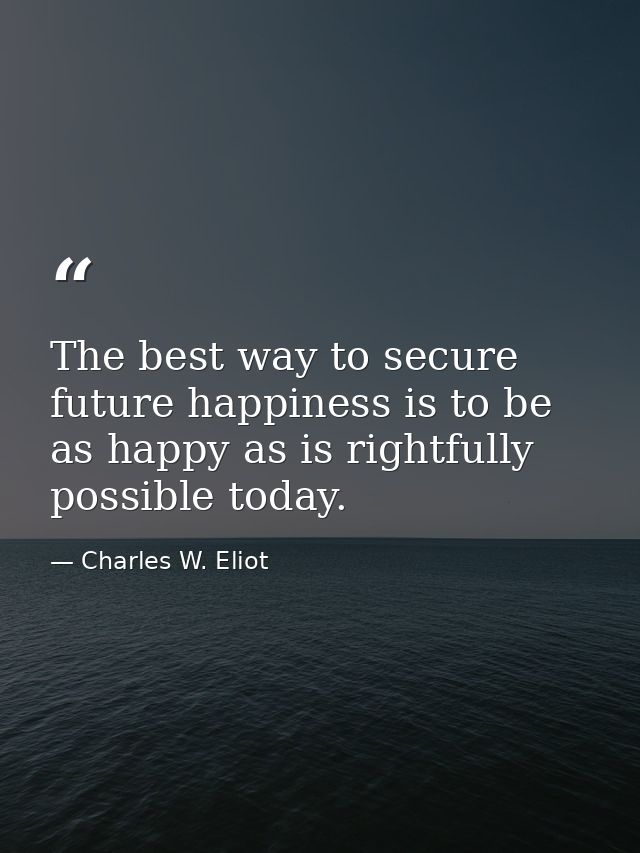 The best way to secure future happiness is to be as happy as is rightfully possible today. — Charles W. Eliot