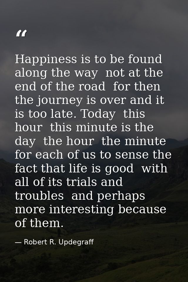 Happiness is to be found along the way  not at the end of the road  for then the journey is over and it is too late. Tod — Robert R. Updegraff