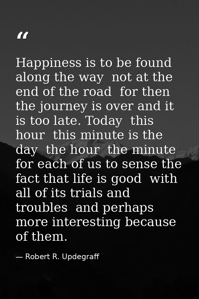Happiness is to be found along the way  not at the end of the road  for then the journey is over and it is too late. Tod — Robert R. Updegraff