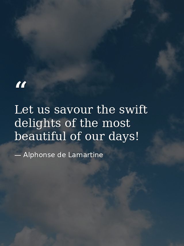 Let us savour the swift delights of the most beautiful of our days! — Alphonse de Lamartine