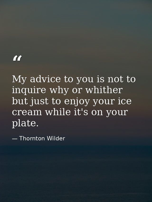 My advice to you is not to inquire why or whither  but just to enjoy your ice cream while it's on your plate. — Thornton Wilder