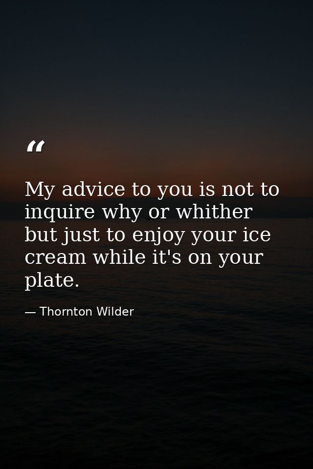 My advice to you is not to inquire why or whither  but just to enjoy your ice cream while it's on your plate. — Thornton Wilder
