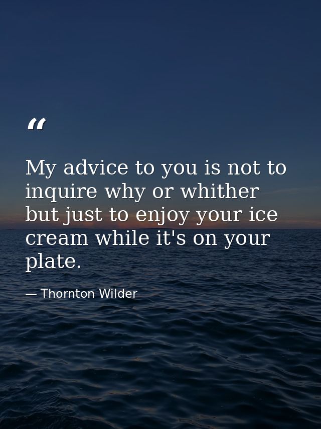 My advice to you is not to inquire why or whither  but just to enjoy your ice cream while it's on your plate. — Thornton Wilder