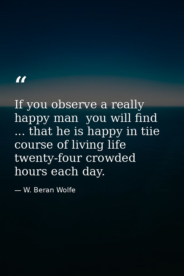 If you observe a really happy man  you will find ... that he is happy in tiie course of living life twenty-four crowded  — W. Beran Wolfe
