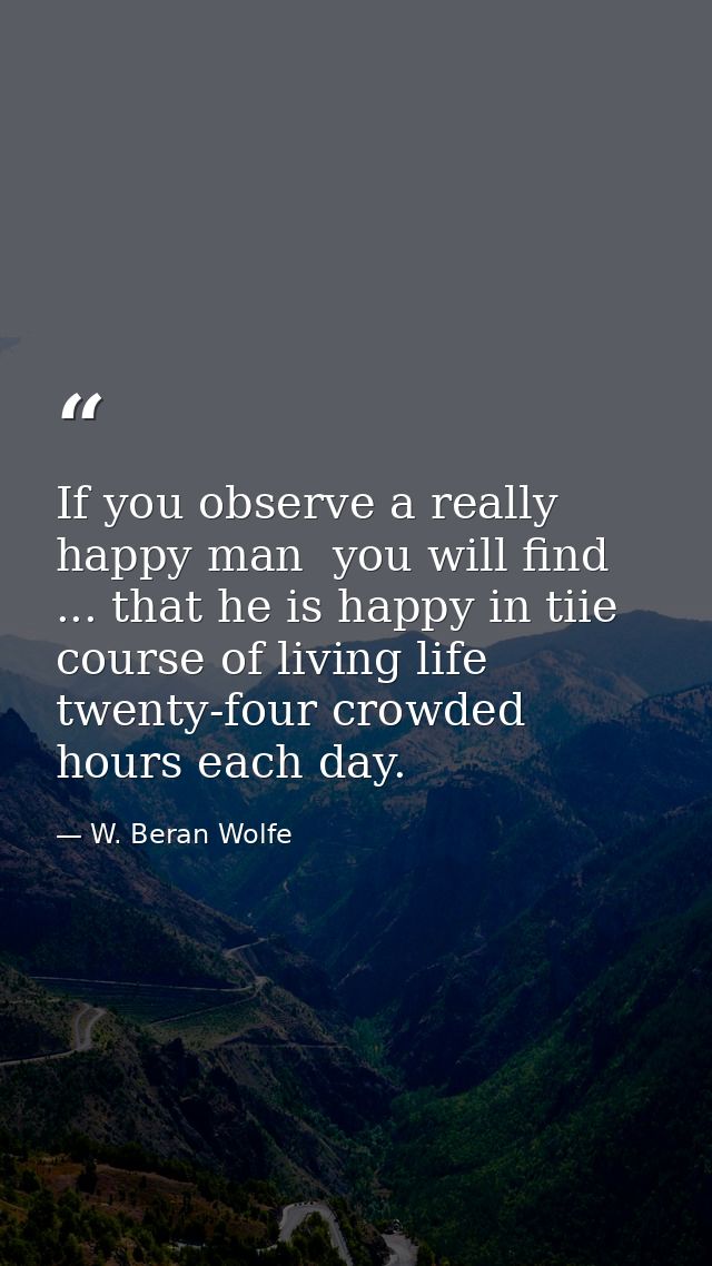 If you observe a really happy man  you will find ... that he is happy in tiie course of living life twenty-four crowded  — W. Beran Wolfe