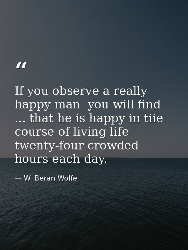 If you observe a really happy man  you will find ... that he is happy in tiie course of living life twenty-four crowded  — W. Beran Wolfe