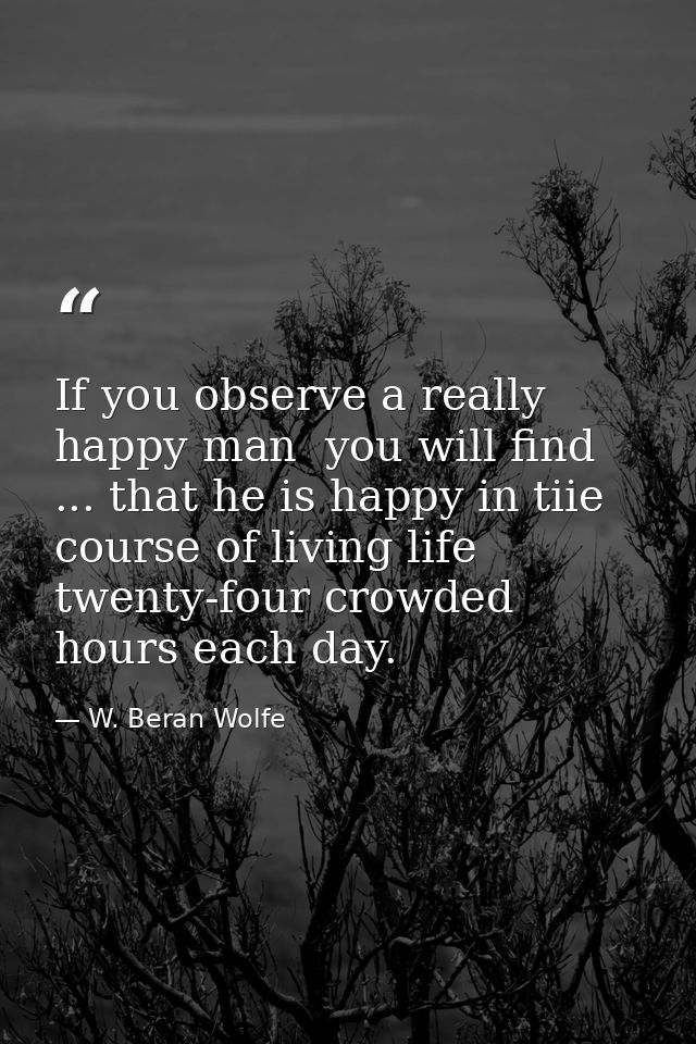 If you observe a really happy man  you will find ... that he is happy in tiie course of living life twenty-four crowded  — W. Beran Wolfe