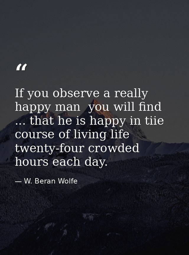 If you observe a really happy man  you will find ... that he is happy in tiie course of living life twenty-four crowded  — W. Beran Wolfe