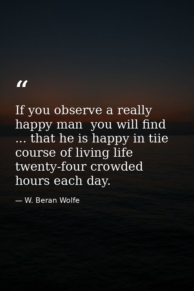 If you observe a really happy man  you will find ... that he is happy in tiie course of living life twenty-four crowded  — W. Beran Wolfe