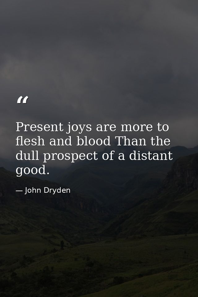 Present joys are more to flesh and blood Than the dull prospect of a distant good. — John Dryden