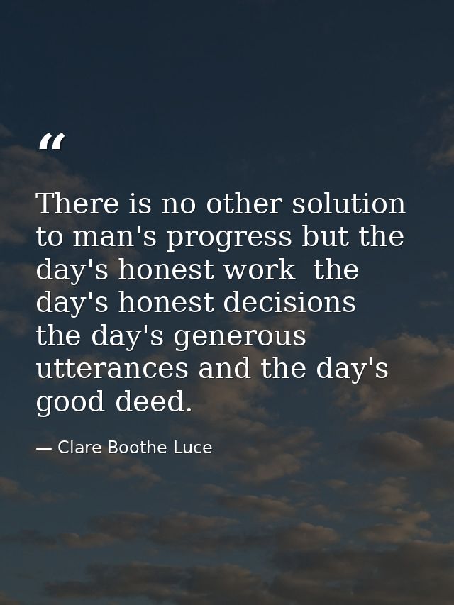 There is no other solution to man's progress but the day's honest work  the day's honest decisions  the day's generous u — Clare Boothe Luce