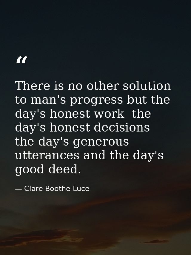 There is no other solution to man's progress but the day's honest work  the day's honest decisions  the day's generous u — Clare Boothe Luce