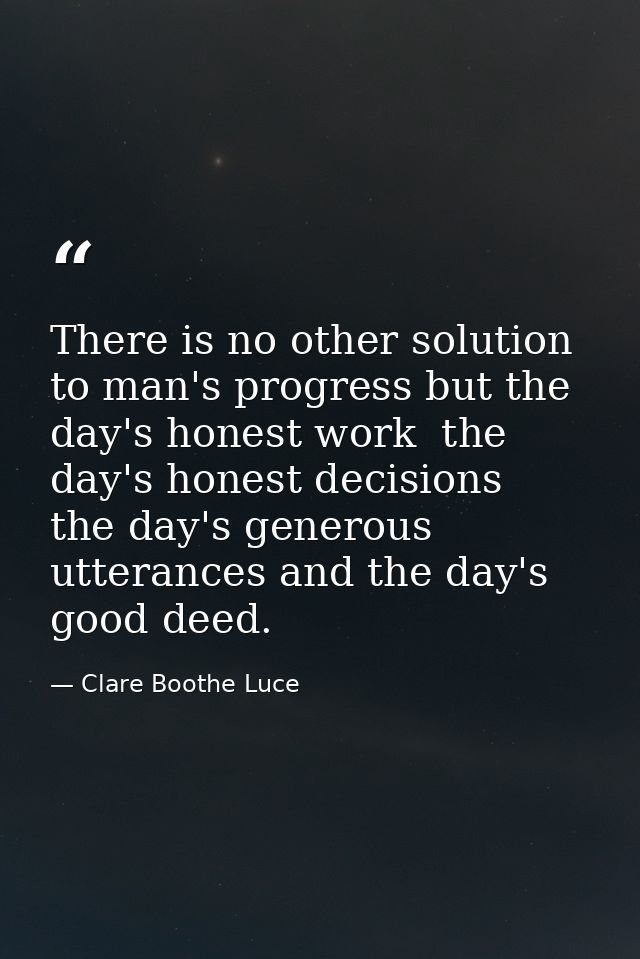 There is no other solution to man's progress but the day's honest work  the day's honest decisions  the day's generous u — Clare Boothe Luce